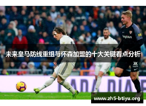 未来皇马防线重组与怀森加盟的十大关键看点分析