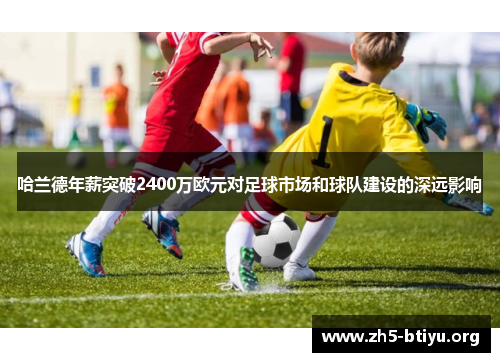 哈兰德年薪突破2400万欧元对足球市场和球队建设的深远影响