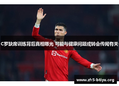 C罗缺席训练背后真相曝光 可能与健康问题或转会传闻有关