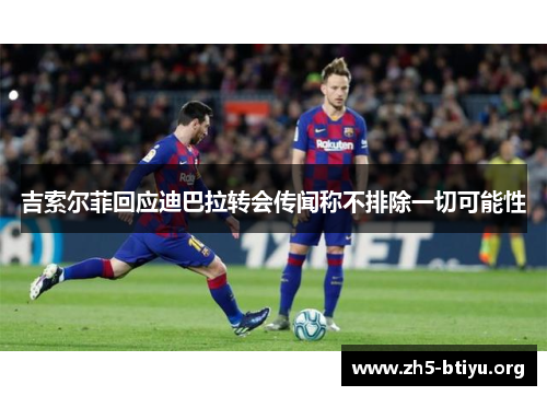 吉索尔菲回应迪巴拉转会传闻称不排除一切可能性