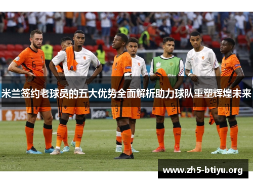 米兰签约老球员的五大优势全面解析助力球队重塑辉煌未来