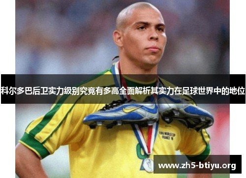 科尔多巴后卫实力级别究竟有多高全面解析其实力在足球世界中的地位 科尔多巴后卫实力级别究竟有多高全面解析其实力在足球世界中的地位