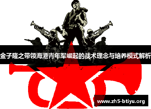 金子隆之带领海港青年军崛起的战术理念与培养模式解析 金子隆之带领海港青年军崛起的战术理念与培养模式解析