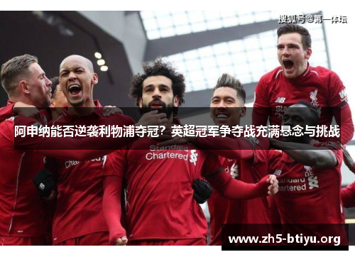 阿申纳能否逆袭利物浦夺冠?英超冠军争夺战充满悬念与挑战 阿申纳能否逆袭利物浦夺冠?英超冠军争夺战充满悬念与挑战