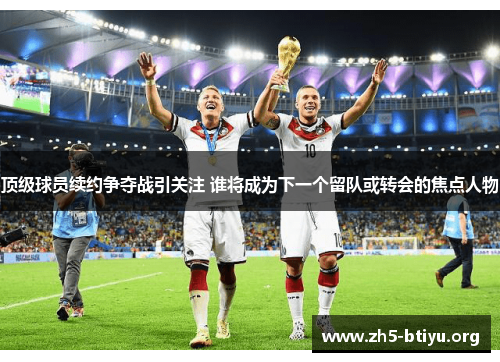 顶级球员续约争夺战引关注 谁将成为下一个留队或转会的焦点人物