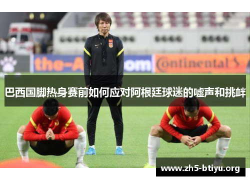 巴西国脚热身赛前如何应对阿根廷球迷的嘘声和挑衅 巴西国脚热身赛前如何应对阿根廷球迷的嘘声和挑衅